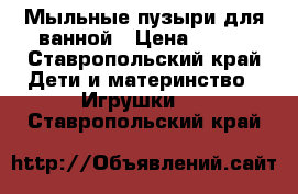 Мыльные пузыри для ванной › Цена ­ 500 - Ставропольский край Дети и материнство » Игрушки   . Ставропольский край